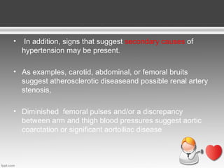 •

In addition, signs that suggest secondary causes of
hypertension may be present.

• As examples, carotid, abdominal, or femoral bruits
suggest atherosclerotic diseaseand possible renal artery
stenosis,
• Diminished femoral pulses and/or a discrepancy
between arm and thigh blood pressures suggest aortic
coarctation or significant aortoiliac disease

 