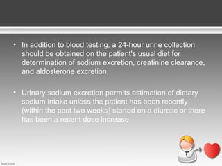 • In addition to blood testing, a 24-hour urine collection
should be obtained on the patient's usual diet for
determination of sodium excretion, creatinine clearance,
and aldosterone excretion.
• Urinary sodium excretion permits estimation of dietary
sodium intake unless the patient has been recently
(within the past two weeks) started on a diuretic or there
has been a recent dose increase

 