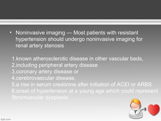 • Noninvasive imaging — Most patients with resistant
hypertension should undergo noninvasive imaging for
renal artery stenosis
1.known atherosclerotic disease in other vascular beds,
2.including peripheral artery disease
3.coronary artery disease or
4.cerebrovascular disease,
5.a rise in serum creatinine after initiation of ACEI or ARBS
6.onset of hypertension at a young age which could represent
fibromuscular dysplasia

 