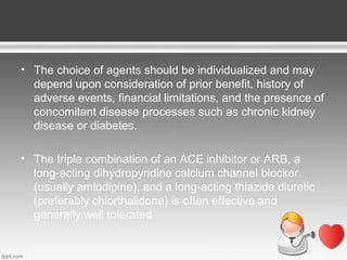 • The choice of agents should be individualized and may
depend upon consideration of prior benefit, history of
adverse events, financial limitations, and the presence of
concomitant disease processes such as chronic kidney
disease or diabetes.
• The triple combination of an ACE inhibitor or ARB, a
long-acting dihydropyridine calcium channel blocker
(usually amlodipine), and a long-acting thiazide diuretic
(preferably chlorthalidone) is often effective and
generally well tolerated

 