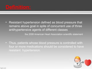 Definition:
• Resistant hypertension defined as blood pressure that
remains above goal in spite of concurrent use of three
antihypertensive agents of different classes
the 2008 American Heart Association scientific statement

• Thus, patients whose blood pressure is controlled with
four or more medications should be considered to have
resistant hypertension.

 