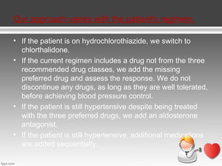 Our approach varies with the patient's regimen:
• If the patient is on hydrochlorothiazide, we switch to
chlorthalidone.
• If the current regimen includes a drug not from the three
recommended drug classes, we add the missing
preferred drug and assess the response. We do not
discontinue any drugs, as long as they are well tolerated,
before achieving blood pressure control.
• If the patient is still hypertensive despite being treated
with the three preferred drugs, we add an aldosterone
antagonist.
• If the patient is still hypertensive, additional medications
are added sequentially.

 