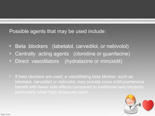 Possible agents that may be used include:
• Beta blockers (labetalol, carvedilol, or nebivolol)
• Centrally acting agents (clonidine or guanfacine)
• Direct vasodilators (hydralazine or minoxidil)
•

If beta blockers are used, a vasodilating beta blocker, such as
labetalol, carvedilol or nebivolol, may provide more antihypertensive
benefit with fewer side effects compared to traditional beta blockers,
particularly when high doses are used

 