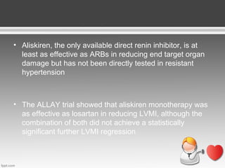 • Aliskiren, the only available direct renin inhibitor, is at
least as effective as ARBs in reducing end target organ
damage but has not been directly tested in resistant
hypertension

• The ALLAY trial showed that aliskiren monotherapy was
as effective as losartan in reducing LVMI, although the
combination of both did not achieve a statistically
significant further LVMI regression

 