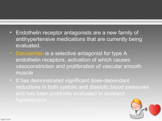 • Endothelin receptor antagonists are a new family of
antihypertensive medications that are currently being
evaluated.
• Darusentan is a selective antagonist for type A
endothelin receptors, activation of which causes
vasoconstriction and proliferation of vascular smooth
muscle
• It has demonstrated significant dose-dependant
reductions in both systolic and diastolic blood pressures
and has been positively evaluated in resistant
hypertension

 