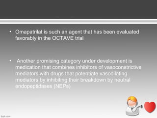 • Omapatrilat is such an agent that has been evaluated
favorably in the OCTAVE trial

•

Another promising category under development is
medication that combines inhibitors of vasoconstrictive
mediators with drugs that potentiate vasodilating
mediators by inhibiting their breakdown by neutral
endopeptidases (NEPs)

 