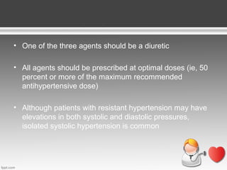 • One of the three agents should be a diuretic
• All agents should be prescribed at optimal doses (ie, 50
percent or more of the maximum recommended
antihypertensive dose)
• Although patients with resistant hypertension may have
elevations in both systolic and diastolic pressures,
isolated systolic hypertension is common

 