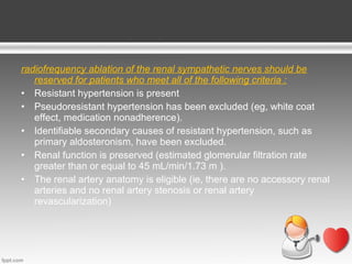 radiofrequency ablation of the renal sympathetic nerves should be
reserved for patients who meet all of the following criteria :
• Resistant hypertension is present
• Pseudoresistant hypertension has been excluded (eg, white coat
effect, medication nonadherence).
• Identifiable secondary causes of resistant hypertension, such as
primary aldosteronism, have been excluded.
• Renal function is preserved (estimated glomerular filtration rate
greater than or equal to 45 mL/min/1.73 m ).
• The renal artery anatomy is eligible (ie, there are no accessory renal
arteries and no renal artery stenosis or renal artery
revascularization)

 