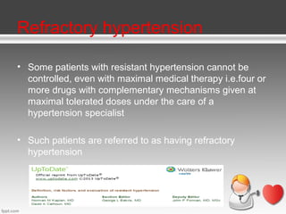 Refractory hypertension
• Some patients with resistant hypertension cannot be
controlled, even with maximal medical therapy i.e.four or
more drugs with complementary mechanisms given at
maximal tolerated doses under the care of a
hypertension specialist
• Such patients are referred to as having refractory
hypertension

 