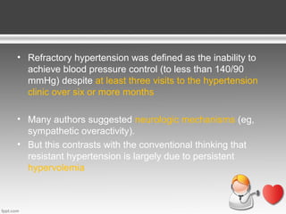 • Refractory hypertension was defined as the inability to
achieve blood pressure control (to less than 140/90
mmHg) despite at least three visits to the hypertension
clinic over six or more months
• Many authors suggested neurologic mechanisms (eg,
sympathetic overactivity).
• But this contrasts with the conventional thinking that
resistant hypertension is largely due to persistent
hypervolemia

 