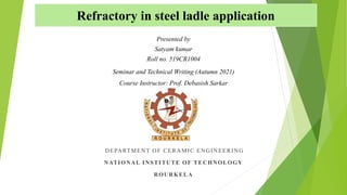Refractory in steel ladle application
DEPARTMENT OF CERAMIC ENGINEERING
NATIONAL INSTITUTE OF TECHNOLOGY
ROURKELA
Seminar and Technical Writing (Autumn 2021)
Course Instructor: Prof. Debasish Sarkar
Presented by
Satyam kumar
Roll no. 519CR1004
 