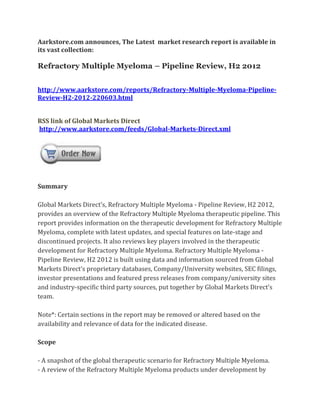 Aarkstore.com announces, The Latest market research report is available in
its vast collection:

Refractory Multiple Myeloma – Pipeline Review, H2 2012


http://www.aarkstore.com/reports/Refractory-Multiple-Myeloma-Pipeline-
Review-H2-2012-220603.html


RSS link of Global Markets Direct
http://www.aarkstore.com/feeds/Global-Markets-Direct.xml




Summary

Global Markets Direct’s, Refractory Multiple Myeloma - Pipeline Review, H2 2012,
provides an overview of the Refractory Multiple Myeloma therapeutic pipeline. This
report provides information on the therapeutic development for Refractory Multiple
Myeloma, complete with latest updates, and special features on late-stage and
discontinued projects. It also reviews key players involved in the therapeutic
development for Refractory Multiple Myeloma. Refractory Multiple Myeloma -
Pipeline Review, H2 2012 is built using data and information sourced from Global
Markets Direct’s proprietary databases, Company/University websites, SEC filings,
investor presentations and featured press releases from company/university sites
and industry-specific third party sources, put together by Global Markets Direct’s
team.

Note*: Certain sections in the report may be removed or altered based on the
availability and relevance of data for the indicated disease.

Scope

- A snapshot of the global therapeutic scenario for Refractory Multiple Myeloma.
- A review of the Refractory Multiple Myeloma products under development by
 
