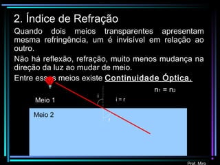 Prof. Miro
2. Índice de Refração
Quando dois meios transparentes apresentam
mesma refringência, um é invisível em relação ao
outro.
Não há reflexão, refração, muito menos mudança na
direção da luz ao mudar de meio.
Entre esses meios existe Continuidade Óptica.
i
r
Meio 1
Meio 2
i = r
n1 = n2
 