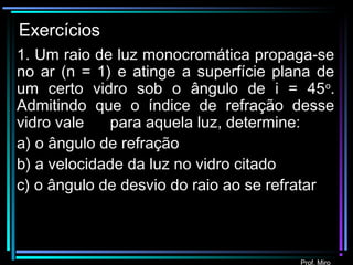 Prof. Miro
Exercícios
1. Um raio de luz monocromática propaga-se
no ar (n = 1) e atinge a superfície plana de
um certo vidro sob o ângulo de i = 45o
.
Admitindo que o índice de refração desse
vidro vale para aquela luz, determine:
a) o ângulo de refração
b) a velocidade da luz no vidro citado
c) o ângulo de desvio do raio ao se refratar
2
 
