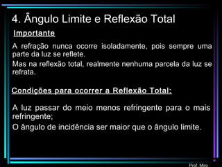 Prof. Miro
4. Ângulo Limite e Reflexão Total
Condições para ocorrer a Reflexão Total:
A luz passar do meio menos refringente para o mais
refringente;
O ângulo de incidência ser maior que o ângulo limite.
A refração nunca ocorre isoladamente, pois sempre uma
parte da luz se reflete.
Mas na reflexão total, realmente nenhuma parcela da luz se
refrata.
Importante
 