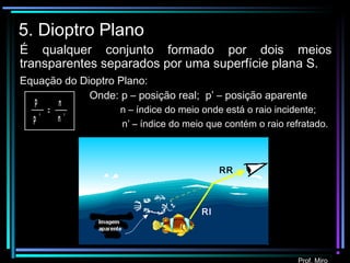 Prof. Miro
5. Dioptro Plano
É qualquer conjunto formado por dois meios
transparentes separados por uma superfície plana S.
p
p '
n
n '
=
Equação do Dioptro Plano:
Onde: p – posição real; p’ – posição aparente
n – índice do meio onde está o raio incidente;
n’ – índice do meio que contém o raio refratado.
RI
RR
 