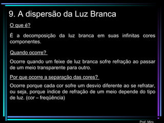 Prof. Miro
9. A dispersão da Luz Branca
É a decomposição da luz branca em suas infinitas cores
componentes.
Ocorre quando um feixe de luz branca sofre refração ao passar
de um meio transparente para outro.
Ocorre porque cada cor sofre um desvio diferente ao se refratar,
ou seja, porque índice de refração de um meio depende do tipo
de luz. (cor – freqüência)
O que é?
Quando ocorre?
Por que ocorre a separação das cores?
 