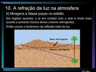 Prof. Miro
10. A refração da luz na atmosfera
Mais refringente
b) Miragens e falsas poças no asfalto.
Em regiões quentes, o ar em contato com o solo é muito mais
quente e portanto menos denso (menos refringente).
Então ocorre o fenômeno da reflexão total da luz.
Menos refringente
 