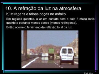 Prof. Miro
10. A refração da luz na atmosfera
b) Miragens e falsas poças no asfalto.
Em regiões quentes, o ar em contato com o solo é muito mais
quente e portanto menos denso (menos refringente).
Então ocorre o fenômeno da reflexão total da luz.
 