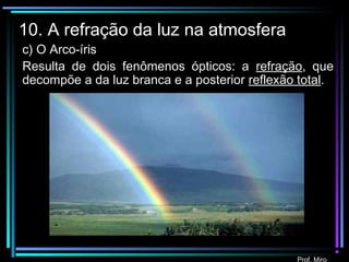 Prof. Miro
10. A refração da luz na atmosfera
c) O Arco-íris
Resulta de dois fenômenos ópticos: a refração, que
decompõe a da luz branca e a posterior reflexão total.
 