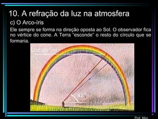 Prof. Miro
10. A refração da luz na atmosfera
c) O Arco-íris
Ele sempre se forma na direção oposta ao Sol. O observador fica
no vértice do cone. A Terra “esconde” o resto do círculo que se
formaria.
 