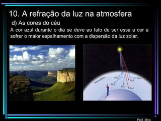 Prof. Miro
10. A refração da luz na atmosfera
d) As cores do céu
A cor azul durante o dia se deve ao fato de ser essa a cor a
sofrer o maior espalhamento com a dispersão da luz solar.
 