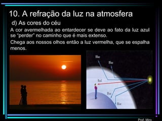 Prof. Miro
10. A refração da luz na atmosfera
d) As cores do céu
A cor avermelhada ao entardecer se deve ao fato da luz azul
se “perder” no caminho que é mais extenso.
Chega aos nossos olhos então a luz vermelha, que se espalha
menos.
 