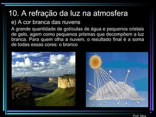 Prof. Miro
10. A refração da luz na atmosfera
e) A cor branca das nuvens
A grande quantidade de gotículas de água e pequenos cristais
de gelo, agem como pequenos prismas que decompõem a luz
branca. Para quem olha a nuvem, o resultado final é a soma
de todas essas cores: o branco
 