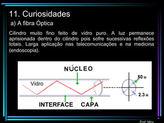 Prof. Miro
11. Curiosidades
a) A fibra Óptica
Vidro
Cilindro muito fino feito de vidro puro. A luz permanece
aprisionada dentro do cilindro pois sofre sucessivas reflexões
totais. Larga aplicação nas telecomunicações e na medicina
(endoscopia).
 
