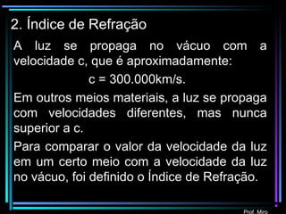 Prof. Miro
2. Índice de Refração
A luz se propaga no vácuo com a
velocidade c, que é aproximadamente:
c = 300.000km/s.
Em outros meios materiais, a luz se propaga
com velocidades diferentes, mas nunca
superior a c.
Para comparar o valor da velocidade da luz
em um certo meio com a velocidade da luz
no vácuo, foi definido o Índice de Refração.
Prof. Miro
 