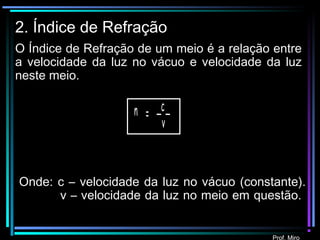 Prof. Miro
2. Índice de Refração
O Índice de Refração de um meio é a relação entre
a velocidade da luz no vácuo e velocidade da luz
neste meio.
c
= _ _n
v
Onde: c – velocidade da luz no vácuo (constante).
v – velocidade da luz no meio em questão.
Prof. Miro
 