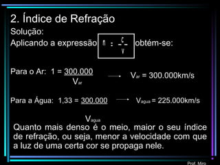Prof. Miro
2. Índice de Refração
Solução:
Aplicando a expressão obtém-se:c
= _ _n
v
Para o Ar: 1 = 300.000
Var
Para a Água: 1,33 = 300.000
Vagua
Var = 300.000km/s
Quanto mais denso é o meio, maior o seu índice
de refração, ou seja, menor a velocidade com que
a luz de uma certa cor se propaga nele.
Vagua = 225.000km/s
 