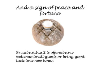And a sign of peace and
        fortune




Bread and salt is offered as a
welcome to all guests or bring good
luck to a new home
 