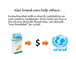 Also bread can help others…
In partnership with a charity institution we
can create a campaign. Every time you buy a
box of your favorite bread mix, you donate
“one breakfast” for a kid.




      1 bread 




                    $ 
 