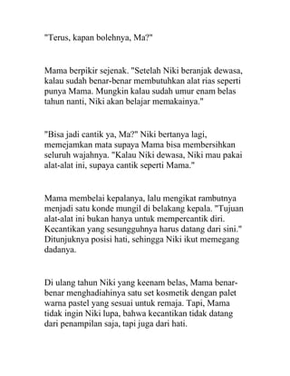 "Terus, kapan bolehnya, Ma?"
Mama berpikir sejenak. "Setelah Niki beranjak dewasa,
kalau sudah benar-benar membutuhkan alat rias seperti
punya Mama. Mungkin kalau sudah umur enam belas
tahun nanti, Niki akan belajar memakainya."
"Bisa jadi cantik ya, Ma?" Niki bertanya lagi,
memejamkan mata supaya Mama bisa membersihkan
seluruh wajahnya. "Kalau Niki dewasa, Niki mau pakai
alat-alat ini, supaya cantik seperti Mama."
Mama membelai kepalanya, lalu mengikat rambutnya
menjadi satu konde mungil di belakang kepala. "Tujuan
alat-alat ini bukan hanya untuk mempercantik diri.
Kecantikan yang sesungguhnya harus datang dari sini."
Ditunjuknya posisi hati, sehingga Niki ikut memegang
dadanya.
Di ulang tahun Niki yang keenam belas, Mama benar-
benar menghadiahinya satu set kosmetik dengan palet
warna pastel yang sesuai untuk remaja. Tapi, Mama
tidak ingin Niki lupa, bahwa kecantikan tidak datang
dari penampilan saja, tapi juga dari hati.
 