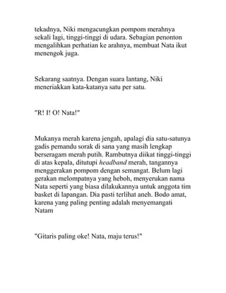 tekadnya, Niki mengacungkan pompom merahnya
sekali lagi, tinggi-tinggi di udara. Sebagian penonton
mengalihkan perhatian ke arahnya, membuat Nata ikut
menengok juga.
Sekarang saatnya. Dengan suara lantang, Niki
meneriakkan kata-katanya satu per satu.
"R! I! O! Nata!"
Mukanya merah karena jengah, apalagi dia satu-satunya
gadis pemandu sorak di sana yang masih lengkap
berseragam merah putih. Rambutnya diikat tinggi-tinggi
di atas kepala, ditutupi headband merah, tangannya
menggerakan pompom dengan semangat. Belum lagi
gerakan melompatnya yang heboh, menyerukan nama
Nata seperti yang biasa dilakukannya untuk anggota tim
basket di lapangan. Dia pasti terlihat aneh. Bodo amat,
karena yang paling penting adalah menyemangati
Natam
"Gitaris paling oke! Nata, maju terus!"
 