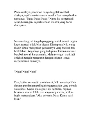 Pada awalnya, penonton hanya tergelak melihat
aksinya, tapi lama-kelamaan mereka ikut menyebutkan
namanya. "Nata! Nata! Nata!" Nama itu bergema di
seluruh ruangan, seperti sebuah mantra yang harus
diucapkan.
Nata melongo di tengah panggung, untuk sesaat begitu
kaget sampai tidak bisa bicara. Ditatapnya Niki yang
masih sibuk melagakan gerakannya yang radikal dan
berlebihan. Wajahnya yang tadi pucat karena nervous
berubah merah karena malu. Malu setengah mati jadi
objek di tengah panggung dengan seluruh isinya
meneriakkan namanya.
"Nata! Nata! Nata!"
Dan, ketika seruan itu mulai surut, Niki menatap Nata
dengan pandangan paling menggemaskan yang pernah
Nata lihat. Kedua mata gadis itu berbinar, pipinya
bersemu karena lelah, dan senyumnya lebar, seakan
ingin mengatakan, "Aku percaya, Nata. Kamu pasti
bisa."
 