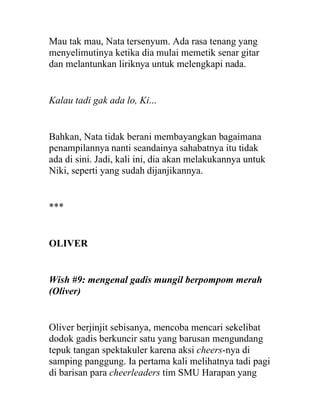 Mau tak mau, Nata tersenyum. Ada rasa tenang yang
menyelimutinya ketika dia mulai memetik senar gitar
dan melantunkan liriknya untuk melengkapi nada.
Kalau tadi gak ada lo, Ki...
Bahkan, Nata tidak berani membayangkan bagaimana
penampilannya nanti seandainya sahabatnya itu tidak
ada di sini. Jadi, kali ini, dia akan melakukannya untuk
Niki, seperti yang sudah dijanjikannya.
***
OLIVER
Wish #9: mengenal gadis mungil berpompom merah
(Oliver)
Oliver berjinjit sebisanya, mencoba mencari sekelibat
dodok gadis berkuncir satu yang barusan mengundang
tepuk tangan spektakuler karena aksi cheers-nya di
samping panggung. Ia pertama kali melihatnya tadi pagi
di barisan para cheerleaders tim SMU Harapan yang
 