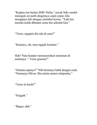 “Kapten tim basket SMU Pelita,” jawab Niki sambil
meneguk air putih dinginnya cepat-cepat, lalu
mengipasi diri dengan selembar kertas. “Tadi tim
mereka kalah dibantai sama tim sekolah kita.”
“Terus, ngapain dia ada di sana?”
“Katanya, sih, mau ngajak kenalan.”
Hah? Nata hampir memuncratkan minuman di
mulutnya. “ Terus gimana?”
“Gimana apanya?” Niki bertanya balik dengan cuek.
“Namanya Oliver. Dia minta nomor teleponku.”
“Terus lo kasih?”
“Enggak.”
“Bagus, deh.”
 