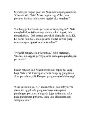 Mendengar respon pasif itu Niki memonyongkan bibir.
“Gimana sih, Nata? Masa begitu bagus? Ini, kan,
pertama kalinya ada cowok ngajak aku kenalan!”
“Lo bangga karena ini pertama kalinya, begitu?” Nata
menghabiskan isi botolnya dalam sekali teguk, lalu
melanjutkan, “Gak semua cowok di dunia ini baik, Ki.
Lo harus hati-hati, apalagi sama model cowok yang
sembarangan ngajak cewek kenalan.”
“Negatif banget, sih, pikirannya,” Niki merengut,
“Kamu, sih, nggak percaya sama cinta pada pandangan
pertama>”
Sudah ratusan kali Niki mengangkat topik itu, yang
bagi Nata lebih terdengar seperti dongeng yang tidak
akan pernah terjadi. Dongon yang membodohi orang!
“Gue kasih tau ya, Ki,” dia memulai nasihatnya, “di
dunia ini nggak ada yang namanya cinta pada
pandangan pertama. Yang ada juga nafsu atau suka
pada pandangan pertama, yang lalu disalahartikan
sebagai cinta.”
 