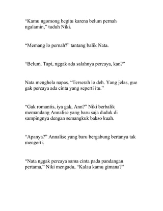 “Kamu ngomong begitu karena belum pernah
ngalamin,” tuduh Niki.
“Memang lo pernah?” tantang balik Nata.
“Belum. Tapi, nggak ada salahnya percaya, kan?”
Nata menghela napas. “Terserah lo deh. Yang jelas, gue
gak percaya ada cinta yang seperti itu.”
“Gak romantis, iya gak, Ann?” Niki berbalik
memandang Annalise yang baru saja duduk di
sampingnya dengan semangkuk bakso kuah.
“Apanya?” Annalise yang baru bergabung bertanya tak
mengerti.
“Nata nggak percaya sama cinta pada pandangan
pertama,” Niki mengadu, “Kalau kamu gimana?”
 