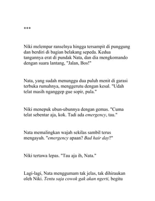 ***
Niki melempar ranselnya hingga tersampit di punggung
dan berdiri di bagian belakang sepeda. Kedua
tangannya erat di pundak Nata, dan dia mengkomando
dengan suara lantang, "Jalan, Bos!"
Nata, yang sudah menunggu dua puluh menit di garasi
terbuka rumahnya, menggerutu dengan kesal. "Udah
telat masih nganggep gue sopir, pula."
Niki menepuk ubun-ubunnya dengan gemas. "Cuma
telat sebentar aja, kok. Tadi ada emergency, tau."
Nata memalingkan wajah sekilas sambil terus
mengayuh. "emergency apaan? Bad hair day?"
Niki tertawa lepas. "Tau aja ih, Nata."
Lagi-lagi, Nata menggumam tak jelas, tak dihiraukan
oleh Niki. Tentu saja cowok gak akan ngerti, begitu
 