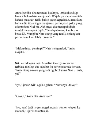 Annalise tiba-tiba tersedak kuahnya, terbatuk cukup
lama sebelum bisa menjawab. Wajahnya merah—entah
karena matahari terik, bakso yang kepedesan, atau fakta
bahwa dia tidak ingin menjawab pertanyaan polos yang
dilontarkan Niki itu. Akhirnya, dia menepuk dada
sambil menengahi bijak, “Pendapat orang kan beda-
beda, Ki. Mungkin Nata orang yang realis, sedangkan
perempuan kan, lebih romantis.”
“Maksudnya, pemimpi,” Nata mengoreksi, “tanpa
nlogika.”
Niki mendengus lagi. Annalise tersenyum, sudah
terbiasa melihat dua sahabat itu bertengkar tak keruan.
“Ini tentang cowok yang tadi ngobrol sama Niki di aula,
ya?”
“Iya,” jawab Niki ogah-ogahan. “Namanya Oliver.”
“Cakep,” komentar Annalise.”
“Iya, kan? Jadi nyesel nggak ngasih nomor telepon ke
dia tadi,” ujar Niki antusias.
 