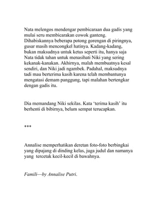 Nata melengos mendengar pembicaraan dua gadis yang
mulai seru membicarakan cowok ganteng.
Dihabiskannya beberapa potong gorengan di piringnya,
gusar masih mencongkel hatinya. Kadang-kadang,
bukan maksudnya untuk ketus seperti itu, hanya saja
Nata tidak tahan untuk menasihati Niki yang sering
kekanak-kanakan. Akhirnya, malah membuatnya kesal
sendiri, dan Niki jadi ngambek. Padahal, maksudnya
tadi mau berterima kasih karena telah membantunya
mengatasi demam panggung, tapi malahan bertengkar
dengan gadis itu.
Dia memandang Niki sekilas. Kata ‘terima kasih’ itu
berhenti di bibirnya, belum sempat terucapkan.
***
Annalise memperhatikan deretan foto-foto berbingkai
yang dipajang di dinding kelas, juga judul dan namanya
yang tercetak kecil-kecil di bawahnya.
Famili—by Annalise Putri.
 