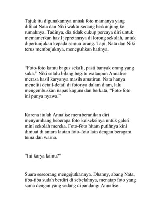 Tajuk itu digunakannya untuk foto mamanya yang
dilihat Nata dan Niki waktu sedang berkunjung ke
rumahnya. Tadinya, dia tidak cukup percaya diri untuk
memamerkan hasil jepretannya di lorong sekolah, untuk
dipertunjukan kepada semua orang. Tapi, Nata dan Niki
terus membujuknya, meneguhkan hatinya.
“Foto-foto kamu bagus sekali, pasti banyak orang yang
suka.” Niki selalu bilang begitu walaupun Annalise
merasa hasil karyanya masih amatiran. Nata hanya
meneliti detail-detail di fotonya dalam diam, lalu
mengembuskan napas kagum dan berkata, “Foto-foto
ini punya nyawa.”
Karena itulah Annalise memberanikan diri
menyumbang beberapa foto kolseksinya untuk galeri
mini sekolah mereka. Foto-foto hitam putihnya kini
dimuat di antara lautan foto-foto lain dengan beragam
tema dan warna.
“Ini karya kamu?”
Suara seseorang mengejutkannya. Dhanny, abang Nata,
tiba-tiba sudah berdiri di sebelahnya, menatap foto yang
sama dengan yang sedang dipandangi Annalise.
 