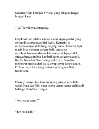 Selembar foto bertajuk Friends yang dilapisi dengan
bingkai kaca.
“Iya,” jawabnya, canggung.
Objek foto itu adalah sebuah kincir angin plastik yang
sering dimainkannya sejak kecil. Kemarin, ia
menemukannya di kolong ranjang, sudah berdebu, tapi
masih bisa berputar dengan baik. Annalise
membersihkannya dan meletakannya di tepi jendela,
supaya benda itu bisa kembali berputar karena angin.
Ketika Nata dan Niki datang waktu itu, Annalise
memotret mereka dari balik sayap-sayap kincir angin.
Di foto itu, Niki sedang tertawa, sedangkan Nata
tersenyum.
Dhanny menyentuh foto itu, ujung jarinya membelai
wajah Nata dan Niki yang hanya samar-samar terlihat di
balik gerakan kincir angin.
“Foto yang bagus.”
“Terima kasih.”
 