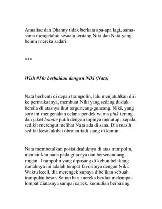 Annalise dan Dhanny tidak berkata apa-apa lagi, sama-
sama mengetahui sesuatu tentang Niki dan Nata yang
belum mereka sadari.
***
Wish #10: berbaikan dengan Niki (Nata)
Nata berhenti di depan trampolin, lalu menjatuhkan diri
ke permukaanya, membuat Niki yang sedang duduk
bersila di atasnya ikut terguncang-guncang. Niki, yang
sore ini mengenakan celana pendek warna pink terang
dan jaket hoodie putih dengan topinya menutupi kepala,
sedikit merengut melihat Nata ada di sana. Dia masih
sedikit kesal akibat obrolan tadi siang di kantin.
Nata membetulkan posisi duduknya di atas trampolin,
memainkan nada pada gitarnya dan bersenandung
ringan. Trampolin yang dipasang di kebun belakang
rumahnya ini adalah tempat favoritnya dengan Niki.
Waktu kecil, dia merengek supaya dibelikan sebuah
trampolin besar. Setiap hari mereka berdua melompat-
lompat diatasnya sampai capek, kemudian berbaring
 