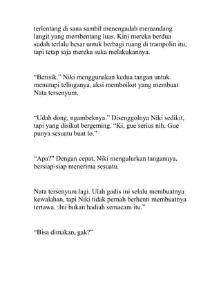 terlentang di sana sambil menengadah memandang
langit yang membentang luas. Kini mereka berdua
sudah terlalu besar untuk berbagi ruang di trampolin itu,
tapi tetap saja mereka suka melakukannya.
“Berisik.” Niki menggunakan kedua tangan untuk
menutupi telinganya, aksi memboikot yang membuat
Nata tersenyum.
“Udah dong, ngambeknya.” Disenggolnya Niki sedikit,
tapi yang disikut bergeming. “Ki, gue serius nih. Gue
punya sesuatu buat lo.”
“Apa?” Dengan cepat, Niki mengulurkan tangannya,
bersiap-siap menerima sesuatu.
Nata tersenyum lagi. Ulah gadis ini selalu membuatnya
kewalahan, tapi Niki tidak pernah berhenti membuatnya
tertawa. :Ini bukan hadiah semacam itu.”
“Bisa dimakan, gak?”
 
