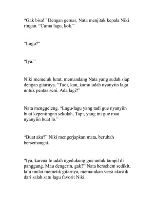 “Gak bisa!” Dengan gemas, Nata menjitak kepala Niki
ringan. “Cuma lagu, kok.”
“Lagu?”
“Iya.”
Niki memeluk lutut, memandang Nata yang sudah siap
dengan gitarnya. “Tadi, kan, kamu udah nyanyiin lagu
untuk pentas seni. Ada lagi?”
Nata menggeleng. “Lagu-lagu yang tadi gue nyanyiin
buat kepentingan sekolah. Tapi, yang ini gue mau
nyanyiin buat lo.”
“Buat aku?” Niki mengerjapkan mata, berubah
bersemangat.
“Iya, karena lo udah ngedukung gue untuk tampil di
panggung. Mau dengerin, gak?” Nata bersehem sedikit,
lalu mulai memetik gitarnya, memainkan versi akustik
dari salah satu lagu favorit Niki.
 