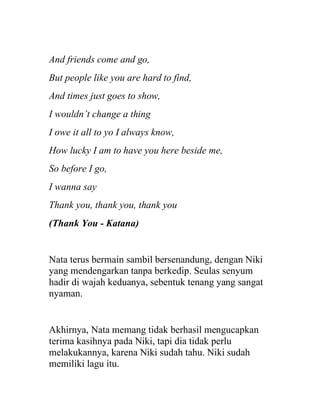 And friends come and go,
But people like you are hard to find,
And times just goes to show,
I wouldn’t change a thing
I owe it all to yo I always know,
How lucky I am to have you here beside me,
So before I go,
I wanna say
Thank you, thank you, thank you
(Thank You - Katana)
Nata terus bermain sambil bersenandung, dengan Niki
yang mendengarkan tanpa berkedip. Seulas senyum
hadir di wajah keduanya, sebentuk tenang yang sangat
nyaman.
Akhirnya, Nata memang tidak berhasil mengucapkan
terima kasihnya pada Niki, tapi dia tidak perlu
melakukannya, karena Niki sudah tahu. Niki sudah
memiliki lagu itu.
 